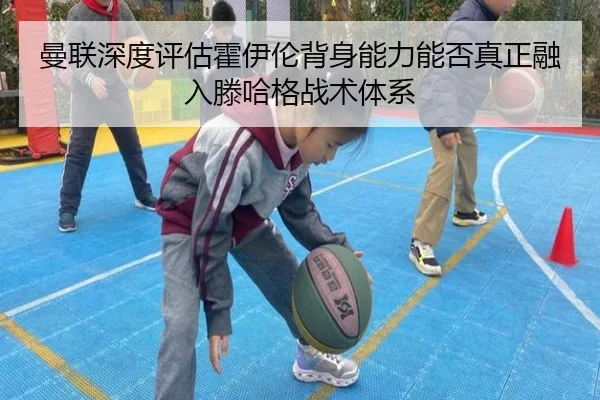 曼联深度评估霍伊伦背身能力能否真正融入滕哈格战术体系