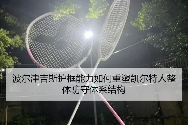 波尔津吉斯护框能力如何重塑凯尔特人整体防守体系结构