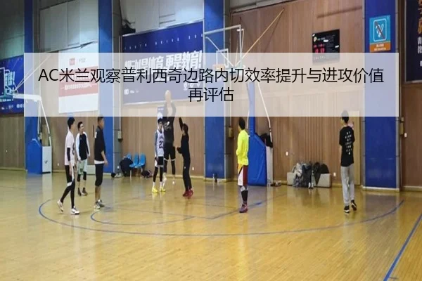AC米兰观察普利西奇边路内切效率提升与进攻价值再评估