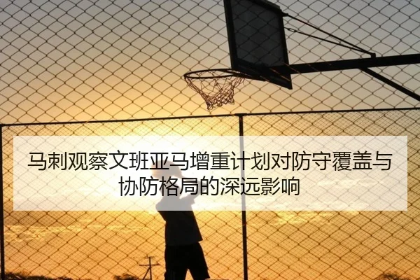 马刺观察文班亚马增重计划对防守覆盖与协防格局的深远影响