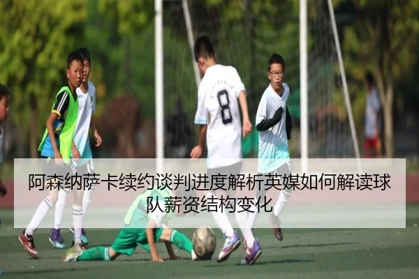 阿森纳萨卡续约谈判进度解析英媒如何解读球队薪资结构变化