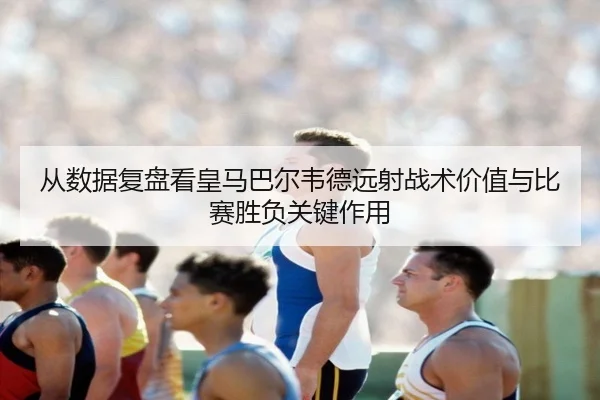 从数据复盘看皇马巴尔韦德远射战术价值与比赛胜负关键作用
