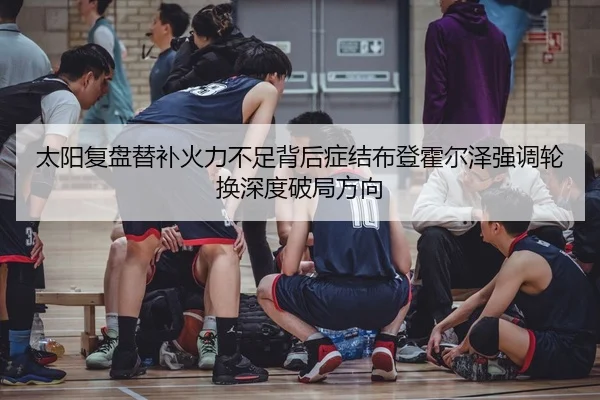 太阳复盘替补火力不足背后症结布登霍尔泽强调轮换深度破局方向